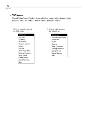 Page 14English
12
wOSD Menus
The OSD (On-Screen Display) menus will allow you to easily adjust the display
functions.  Press the “MENU” button for the OSD menu options.
4When in computer sources,
the OSD will be:
Language
Contrast
Tracking
Frequency
Custom Memory
Audio
Source
Rear Projection
Ceiling Projection
Auto Image
Lamp Reset
Lamp Warning
Exit
4When in video sources,
 the OSD will be:
Language
Contrast/Brightness
Color/Tint
Audio
Source
Rear Projection
Ceiling Projection
Lamp Reset
Lamp Warning
Exit 