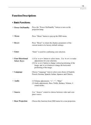 Page 15English
13
Function Descriptions
4Power On/StandbyPress the “Power On/Standby” button to turn on the
projection lamp.
Press “Menu” button to pop up the OSD menu.
Press “Reset” to return the display parameters of the
current mode to its factory default settings.
“Enter” is used for confirming your selection.
(1) Use 
5or
6 button to select items.  Use 
3or
4 to make
adjustments for your selection.
(2) Use 
5or
6 button to change vertical positioning of the
image; and 
3or
4button to change the horizontal...