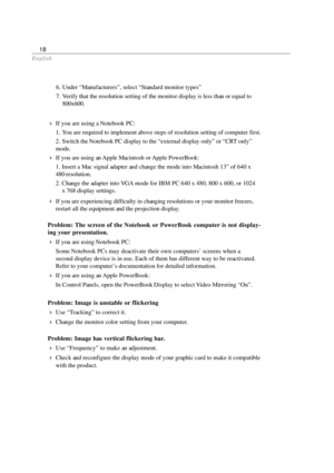 Page 20English
18
If you are using a Notebook PC:
1. You are required to implement above steps of resolution setting of computer first.
2. Switch the Notebook PC display to the “external display only” or “CRT only”
mode.
If you are using an Apple Macintosh or Apple PowerBook:
1. Insert a Mac signal adapter and change the mode into Macintosh 13” of 640 x
480 resolution.
2. Change the adapter into VGA mode for IBM PC 640 x 480, 800 x 600, or 1024
x 768 display settings.
If you are experiencing difficulty in...