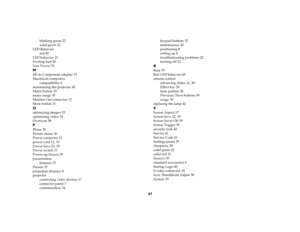 Page 4847
blinking green 22
solid green 22
LED Behavior
red 45
LED behavior 22
leveling foot 20
Low Power 39
MM1 to Component adapter 19
Macintosh computers
compatibility 6
maintaining the projector 42
Menu button 35
menu usage 35
Monitor Out connector 12
Mute button 31Ooptimizing images 33
optimizing video 34
Overscan 38PPhase 38
Picture menu 36
Power connector 12
power cord 12, 19
Power Save 22, 39
Power switch 13
Power-up Source 39
presentation
features 33
Presets 37
projection distance 8
projector...