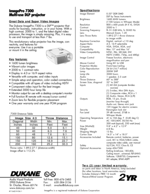 Page 2ImagePro 7300
Multi-use DLP projectorSpecifications
Image Element 0.55 DDR DMD
DLP by Texas Instruments
Brightness 1600 ANSI lumens (1100 lumens in Whisper Mode)
Resolution 800 x 600 pixels (H X V), SVGA
Contrast 2000 to 1
Scanning Frequency fh 31.5-80 kHz, fv 50-85 Hz
Lens Manual Zoom, 1.2X
Lens Throw Ratio 1.89-2.27:1 throw distance to image width
Keystone Correction Digital, vertical +/-10 deg
Aspect Ratio 4:3, 16:9 selectable
Computer  VGA, SVGA, XGA, and
Compatibility Mac 13” and Mac 16”
Video...