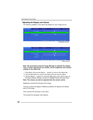 Page 13 12LCD Projector User Guide
Adjusting the Display and Volume
The features available on the Adjust tab depend on your image source.Note: We recommend using the Image Manager to optimize the display.
Then, if further adjustments are needed, use the brightness and contrast
settings on the Adjust tab.
1. Press Menu and use the Adjust + - buttons to move to the Adjust tab.
2. Use the Next button to move to the feature that you want to adjust.
3. Use the Adjust + - buttons to move the slider bars. If you wish...