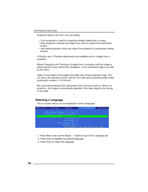 Page 15 14LCD Projector User Guide
Projection options are front, rear and ceiling.
• Front projection is used for projecting straight ahead onto a screen.
• Rear projection reverses the image if you wish to project from behind the
screen.
• Use ceiling projection when you attach the projector to a permanent ceiling
bracket.
H Position and V Position adjustments are available only for images from a
computer.
Adjust Frequency and Tracking of images from a computer until the image is
evenly spaced, fuzzy vertical...