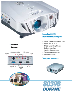 Page 18039B
ImagePro 8039B
Multi-MEDIA LCD Projector
• NEW 400 to 1 Contrast Ratio
• Zoom lens at 1.3x
• 1400 lumen brightness
• SVGA resolution
• Monitor loopthrough
• Extremely easy to use
• Picture-In-Picture
Two year warranty
•Education
•Business
Composite Video
Computer InUSB S-Video
Monitor,
Computer
Out
L- Audio -R
PC Audio
RS-232 