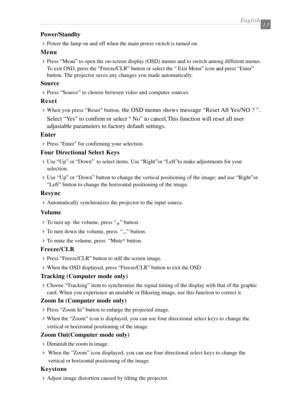 Page 15English13
Power/Standby
4
Power the lamp on and off when the main power switch is turned on.
Menu
4
Press “Meau” to open the on-screen display (OSD) menus and to switch among different menus.
To exit OSD, press the “Freeze/CLR” button or select the “ Exit Menu” icon and press “Enter”
button. The projector saves any changes you made automatically.
Source
4
Press “Source” to choose between video and computer sources.
Reset
4
When you press “Reset” button, the OSD menus shows message “Reset All Yes/NO ? ”....