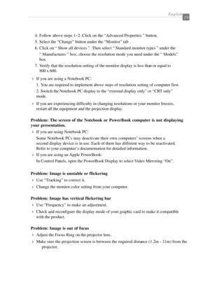 Page 21English19
4If you are using a Notebook PC:
1. You are required to implement above steps of resolution setting of computer first.
2. Switch the Notebook PC display to the “external display only” or “CRT only”
mode.
4If you are experiencing difficulty in changing resolutions or your monitor freezes,
restart all the equipment and the projection display.
Problem: The screen of the Notebook or PowerBook computer is not displaying
your presentation.
4If you are using Notebook PC:
Some Notebook PCs may...