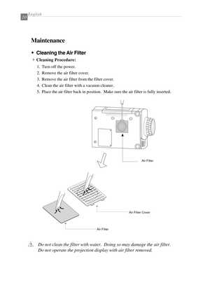 Page 22English20
Maintenance
w ww w
wCleaning the Air Filter
4
Cleaning Procedure:
1. Turn off the power.
2. Remove the air filter cover.
3. Remove the air filter from the filter cover.
4. Clean the air filter with a vacuum cleaner.
5. Place the air filter back in position.  Make sure the air filter is fully inserted.
Do not clean the filter with water.  Doing so may damage the air filter.
Do not operate the projection display with air filter removed.!
Air Filter
Air Filter Cover
Air Filter 