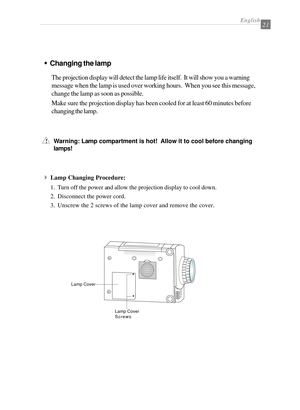 Page 23English21
wChanging the lamp
The projection display will detect the lamp life itself.  It will show you a warning
message when the lamp is used over working hours.  When you see this message,
change the lamp as soon as possible.
Make sure the projection display has been cooled for at least 60 minutes before
changing the lamp.
Warning: Lamp compartment is hot!  Allow it to cool before changing
lamps!
4Lamp Changing Procedure:
1. Turn off the power and allow the projection display to cool down.
2....