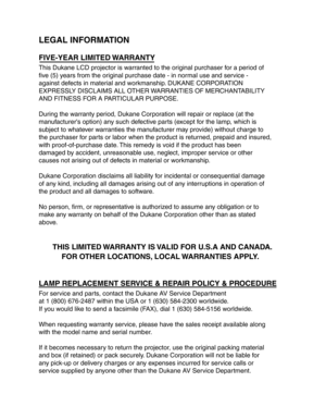 Page 27LEGAL INFORMATION
FIVE-YEAR LIMITED  WARRANTY 
This Dukane LCD projector is w arranted to the or iginal purchaser f or a period of 
five (5) y ears from the or iginal purchase date - in nor mal use and service -
against defects in mater ial and workmanship . DUKANE CORPORA TION
EXPRESSLY DISCLAIMS ALL O THER WARRANTIES OF MERCHANT ABILITY
AND FITNESS FOR A PARTICULAR PURPOSE.
Dur ing the w arranty per iod, Dukane Cor poration will repair or replace (at the
man ufacturers option) an y such defective par...