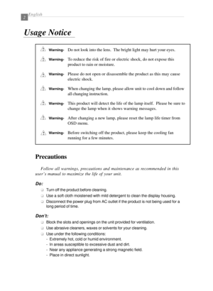 Page 4English2
Precautions
Follow all warnings, precautions and maintenance as recommended in this
user’s manual to maximize the life of your unit.
Do:
qTurn off the product before cleaning.
qUse a soft cloth moistened with mild detergent to clean the display housing.
qDisconnect the power plug from AC outlet if the product is not being used for a
long period of time.
Don’t:
qBlock the slots and openings on the unit provided for ventilation.
qUse abrasive cleaners, waxes or solvents for your cleaning.
qUse...