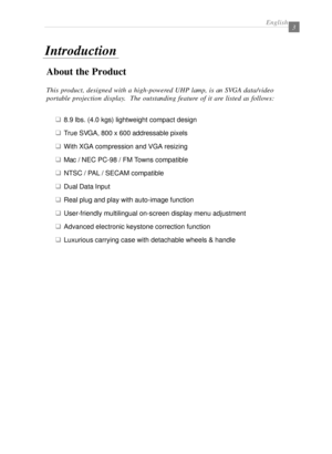 Page 5English3
About the Product
This product, designed with a high-powered UHP lamp, is an SVGA data/video
portable projection display.  The outstanding feature of it are listed as follows:
q8.9 lbs. (4.0 kgs) lightweight compact design
qTrue SVGA, 800 x 600 addressable pixels
qWith XGA compression and VGA resizing
qMac / NEC PC-98 / FM Towns compatible
qNTSC / PAL / SECAM compatible
qDual Data Input
qReal plug and play with auto-image function
qUser-friendly multilingual on-screen display menu adjustment...