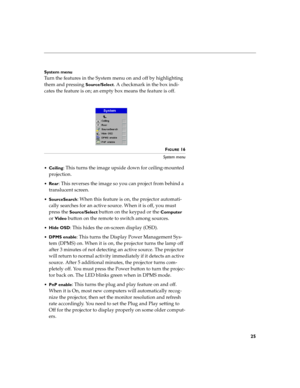 Page 3325
System menu
Turn the features in the System menu on and off by highlighting 
them and pressing 
Source/Select. A checkmark in the box indi-
cates the feature is on; an empty box means the feature is off.
 
FIGURE 16
System menu

Ceiling
: This turns the image upside down for ceiling-mounted 
projection.

Rear: This reverses the image so you can project from behind a 
translucent screen.

SourceSearch: When this feature is on, the projector automati-
cally searches for an active source. When it is...