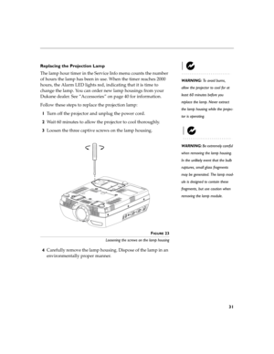 Page 3931
Replacing the Projection Lamp
WARNING: To avoid burns, 
allow the projector to cool for at  
least 60 minutes before you  
replace the lamp. Never extract 
the lamp housing while the projec- 
tor is operating.
The lamp hour timer in the Service Info menu counts the number  
of hours the lamp has been in use. When the timer reaches 2000 
hours, the Alarm LED lights red, indicating that it is time to  
change the lamp. You can order new lamp housings from your  
Dukane  dea le r. See  “Acce ssorie s”...