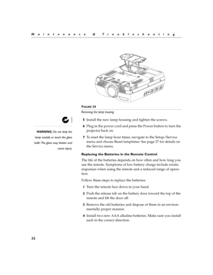 Page 4032
Maintenance & Troubleshooting
F
IGURE 24
Removing the lamp housing
5Install the new lamp housing and tighten the screws.
WARNING: Do not drop the
lamp module or touch the glass
bulb! The glass may shatter and
cause injury.
6Plug in the power cord and press the Power button to turn the 
projector back on.
7To reset the lamp hour timer, navigate to the Setup/Service 
menu and choose Reset lamptimer. See page 27 for details on 
the Service menu.
Replacing the Batteries in the Remote Control
The life of...