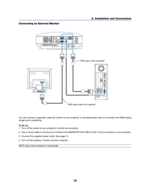 Page 2719
2. Installation and Connections
Connecting an External Monitor
MONITOR OUTAUDIO
AC IN
AUDIO OUTMONITOR  OUTPC CONTROLAUDIOS-VIDEO INCOMPUTER 2 IN
VIDEO INCOMPUTER 1 IN
AUDIOL/MONOR
AUDIOL/MONOR
MONITOR OUT 
You can connect a separate, external monitor to your projector to simultaneously view on a monitor the RGB analog
image you're projecting.
To do so:
1. Turn off the power to your projector, monitor and computer.
2. Use a 15-pin cable to connect your monitor to the MONITOR OUT (Mini D-Sub 15...