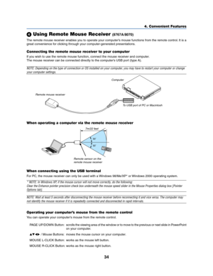 Page 4234
4. Convenient Features
Using Remote Mouse Receiver(8767A/8070)
The remote mouse receiver enables you to operate your computer’s mouse functions from the remote control. It is a
great convenience for clicking through your computer-generated presentations.
Connecting the remote mouse receiver to your computer
If you wish to use the remote mouse function, connect the mouse receiver and computer.
The mouse receiver can be connected directly to the computer’s USB port (type A).
NOTE: Depending on the type...
