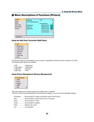 Page 4840
5. Using On-Screen Menu

 Menu Descriptions & Functions [Picture]
Using the Wall Color Correction [Wall Color]
This function allows for quick adaptive color correction in applications where the screen material is not white.
The following eight options are available.
• OFF • Blackboard
• Light yellow • Light green
• Light blue • Sky blue
• Light rose • Pink
Using Picture Management [Picture Management]
This option allows you to adjust neutral tint for yellow, cyan or magenta.
There are 5 factory...