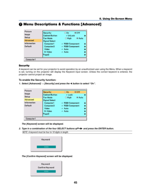 Page 5345
5. Using On-Screen Menu
 Menu Descriptions & Functions [Advanced]
Security
A keyword can be set for your projector to avoid operation by an unauthorized user using the Menu. When a keyword
is set, turning on the projector will display the Keyword input screen. Unless the correct keyword is entered, the
projector cannot project an image.
To enable the Security function:
1. Select [Advanced] → [Security] and press the  button to select “On”.
The [Keyword] screen will be displayed.
The [Confirm...
