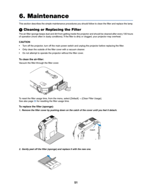 Page 5951
6. Maintenance
ZOOMF
O
CUS
SELECTLAMP
STATUS
POWER
VIDEO
S-VIDEO
COMPUTER-1
COMPUTER-2
ON/STANDBY
AUTO
ADJ.
This section describes the simple maintenance procedures you should follow to clean the filter and replace the lamp.
 Cleaning or Replacing the Filter
The air-filter sponge keeps dust and dirt from getting inside the projector and should be cleaned after every 100 hours
of operation (more often in dusty conditions). If the filter is dirty or clogged, your projector may overheat.
CAUTION
• Turn...