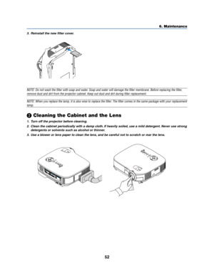 Page 6052
6. Maintenance
3. Reinstall the new filter cover.
NOTE: Do not wash the filter with soap and water. Soap and water will damage the filter membrane. Before replacing the filter,
remove dust and dirt from the projector cabinet. Keep out dust and dirt during filter replacement.
NOTE: When you replace the lamp, it is also wise to replace the filter. The filter comes in the same package with your replacement
lamp.
 Cleaning the Cabinet and the Lens
1. Turn off the projector before cleaning.
2. Clean the...