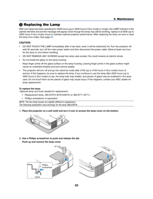 Page 6153
 Replacing the Lamp
After your lamp has been operating for 2000 hours (up to 3000 hours in Eco mode) or longer, the LAMP indicator in the
cabinet will blink red and the message will appear. Even though the lamp may still be working, replace it at 2000 (up to
3000 hours in Eco mode) hours to maintain optimal projector performance. After replacing the lamp, be sure to clear
the lamp hour meter. See page 
50.
CAUTION
• DO NOT TOUCH THE LAMP immediately after it has been used. It will be extremely hot....