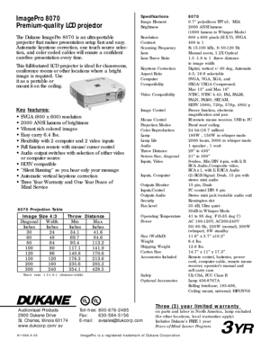 Page 2ImagePro 8070
Premium-qual ity LCD projectorSpecifications 8070
Image Element 0.7” polysilicon TFT x3,  MLA
Brightness 2000 ANSI lumens
(1600 lumens in Whisper Mode)
Resolution 800 x 600 pixels (H X V), SVGA
Contrast 400 to 1
Scanning Frequency fh 15-100 kHz, fv 50-120 Hz
Lens Manual zoom, 1.2X Optical
Lens Throw Ratio 1.5 -1.8 to 1  throw distance
to image width
Keystone CorrectionDigital, vertical +/-30 deg, Automatic
Aspect Ratio 4:3, 16:9 selectable
Computer  SVGA, VGA, XGA, and
Compatibility...