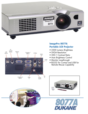 Page 1
ImagePro 8077A 
Portable LCD Projector
• 2500 Lumens Brightness 
• SVGA Resolution 
• 500:1 Contrast Ratio 
• Auto Brightness Control
• Monitor Loopthrough 
• RS232 for Control and USB for 
   Remote Mouse Capability 
8077A
ACIn
PCControlRS232
PowerSwitch
AudioOut
USBMouse 
MonitorOutS-VideoComputer 1 RGB In
AudioIn
Computer 2 RGB InVideoIn 