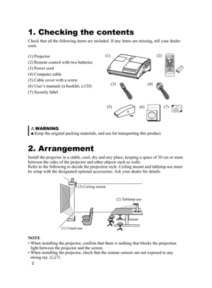 Page 2
2

(1)(2)
(3)(4)
(5)(6)(7)
1. Checking the contents
Check that all the following items are included. If any items are missin\
g, tell your dealer 
soon.
(1) Projector
(2) Remote control with two batteries
(3) Power cord
(4) Computer cable
(5) Cable cover with a screw
(6) User’s manuals (a booklet, a CD)
(7) Security label
   WARNING
■ Keep the original packing materials, and use for transporting this product.
2. Arrangement
Install the projector in a stable, cool, dry and airy place, keeping a s\
pace...