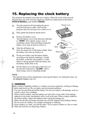 Page 16
6

OPENCLOSE

15. Replacing the clock batter y
This projector has internal clock that uses a battery. When the clock of the network 
function does not work correctly, please try solution by replacement of the battery: 
 HITACHI MAXELL , part number  CR2032 .
 1.  Turn the projector off and unplug the power 
cord from the power outlet. And cool the 
projector down by leaving it for a while as it is. 
 2.  Place gently the projector upside down. 
 3.  Remove the battery cover.
  Turn the battery...