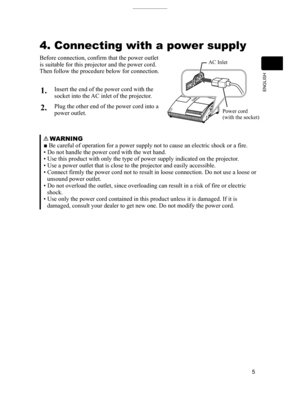 Page 5
5
ENGLISH

4. Connecting with a power supply
Before connection, confirm that the power outlet 
is suitable for this projector and the power cord.
Then follow the procedure below for connection.
AC Inlet
Power cord(with the socket)
   WARNING
■ Be careful of operation for a power supply not to cause an electric shock or a fire.
• Do not handle the power cord with the wet hand.
• Use this product with only the type of power supply indicated on th\
e projector.
• Use a power outlet that is close to the...