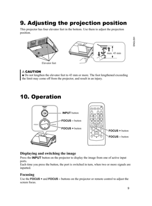 Page 9
9
ENGLISH

COMPUTER OUTCOMPUTER IN2COMPUTER IN1C ONTROL
LANAUDIOOUTS-VIDEOY         CB/PB    CR/PRVIDEO         L           RUSBAUDIO IN 3AUDIO IN12

9. Adjusting the projection position
This projector has four elevator feet in the bottom. Use them to adjust \
the projection 
position.
Elevator feet
max. 43 mm
    CAUTION
  ■ Do not lengthen the elevator feet to 43 mm or more. The foot lengthened exceeding 
the limit may come off from the projector, and result in an injury. 
10. Operation
 Displaying...