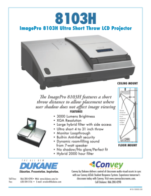 Page 18103H
ImagePro 8103H Ultra Short Throw LCD ProjectorThe ImagePro 8103H features a short 
throw distance to allow placement where 
user shadow does not affect image viewing
 
• Ultra short 4 to 31 inch throw
• Monitor Loopthrough  
• Built-in Anti-theft security
• Dynamic room-filling sound 
   from 7-watt speaker
• No shadow/No glare/Perfect fit
• Hybrid 2000 hour filter• 3000 Lumens Brightness 
• XGA Resolution  
• Large hybrid filter with side access
CEILING MOUNT
FLOOR MOUNT
Screen
Throw 
distance
is...