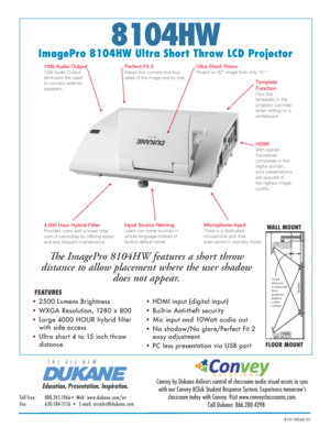 Page 18104HW
ImagePro 8104HW Ultra Short Throw LCD ProjectorThe ImagePro 8104HW features a short throw 
distance to allow placement where the user shadow  does not appear. 
• 2500 Lumens Brightness 
• WXGA Resolution, 1280 x 800  
• Large 4000 HOUR hybrid filter   
with side access
• Ultra short 4 to 15 inch throw   
distance
WALL MOUNT
FLOOR MOUNT
FEATURES
Education. Presentation. Inspiration.
T   H   E      A   L   L      N   E   W
Convey by Dukane delivers control of classroom audio visual assets in sync...