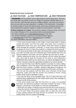Page 1816
 HIGH VOLTAGE HIGH TEMPERATURE HIGH PRESSURE
WARNING  ►The projector uses a high-pressure mercury glass lamp. The lamp 
can break with a loud bang, or burn out, if jolted or scratched, handled\
 while hot, or 
worn over time. Note that each lamp has a different lifetime, and some may burst or 
burn out soon after you start using them. In addition, if the bulb burst\
s, it is possible 
for shards of glass to ﬂy into the lamp housing, and for gas containi\
ng mercury and 
dust containing ﬁne particles...