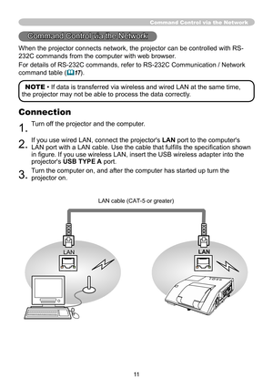 Page 1111
Command Control via the Network
When the projector connects network, the projector can be controlled with RS-
232C commands from the computer with web browser. 
For details of RS-232C commands, refer to RS-232C Communication / Network 
command table 
(&17).
Command Control via the Network
LAN
LAN LAN cable (CAT-5 or greater) 
NOTE • If data is transferred via wireless and wired LAN at the same time,
the projector may not be able to process the data correctly.
Connection
1. Turn off the projector and...