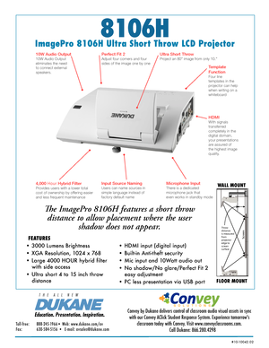 Page 18106H
ImagePro 8106H Ultra Short Throw LCD Projector
The ImagePro 8106H features a short throw  
distance to allow placement where the user  
shadow does not appear. 
• 3000 Lumens Brightness 
• XGA Resolution, 1024 x 768  
• Large 4000 HOUR hybrid filter  
with side access
• Ultra short 4 to 15 inch throw  
distance
WALL MOUNT
FLOOR MOUNT
FEATURES
Education. Presentation. Inspiration.
T   H   E      A   L   L      N   E   W
Convey by Dukane delivers control of classroom audio visual assets in sync 
with...