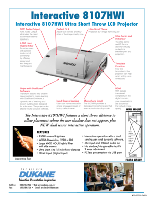 Page 1Interactive 8107HWI
Interactive 8107HWI Ultra Short Throw LCD Projector
The Interactive 8107HWI features a short throw distance to 
allow placement where the user shadow does not appear, plus  NEW dual sensor interactive operation.
• 2500 Lumens Brightness 
• WXGA Resolution, 1280 x 800  
• Large 4000 HOUR hybrid filter   
with side access
•  Ultra short 4 to 15 inch throw distance
• HDMI input (digital input)   
WALL MOUNT
FLOOR MOUNT
FEATURES
%DUCATION0RESENTATION)NSPIRATION
4(%!,,.%7
Toll-free:...