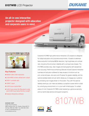 Page 1An all-in-one interactive  
projector designed with education  
and corporate users in mind.
Key Features
■  WXGA 1280 x 800 resolution
■  2,500 ANSI lumens white/color output
■  2000:1 contrast ratio
■  HDMI 1 input
■  4,000 hours hybrid filter* 
■  3,000 hours lamp life (Standard mode) 
and 
 5,000 hours lamp life (Eco mode)**
■  Dukane interactive software
8107WIB
Dukane’s 8107WIB high performance interactive LCD projector is designed 
for today’s education and corporate environments. It boasts an...