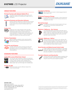 Page 2UNIQUE FEATURES
STANDARD FEATURES
Display via USBSimply plug and play using the USB port instead of the 
15-pin D-sub VGA cable. 
Drawing Function with Optional Tablet (TB-1)The optional Dukane wireless tablet and pen allows you to 
engage your audience by annotating over images shown on 
the projector.
Tabletop PresentationMake any tabletop a projection screen using the optional 
tabletop stand. Ideal for a small group environment or in a 
room with limited space.
Microphone InputA microphone can be...