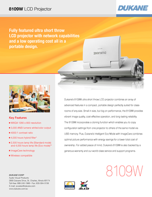 Page 1Fully featured ultra short throw  
LCD projector with network capabilities 
and a low operating cost all in a  
portable design.
Key Features
■  WXGA 1280 x 800 resolution
■  3,000 ANSI lumens white/color output
■  4000:1 contrast ratio
■  4,000 hours hybrid filter* 
■  2,500 hours lamp life (Standard mode) 
and 4,000 hours lamp life (Eco mode)**
■  ImageCare technology
■  Wireless compatible
8109W
Dukane’s 8109W ultra short throw LCD projector combines an array of 
advanced features in a compact,...