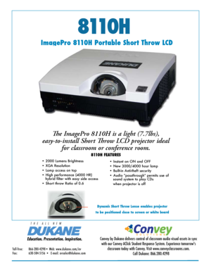 Page 1811 0 H
ImagePro 8110H Portable Short Throw LCD The ImagePro 8110H is a light (7.7lbs), 
easy-to-install Short Throw LCD projector ideal  for classroom or conference room. 
8110H FEATURES
• 2000 Lumens Brightness 
• XGA Resolution  
• Lamp access on top
• High performance (4000 HR)                                                      
   hybrid filter with easy side access
• Short throw Ratio of 0.6 • Instant on ON and OFF
• New 3000/4000 hour lamp  
• Built-in Anti-theft security
• Audio...