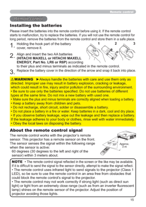 Page 1515
Remote control
Remote control
About the remote control signal
The remote control works with the projector’s remote 
sensor. This projector has a remote sensor on the front.
The sensor senses the signal within the following range 
when the sensor is active:
60 degrees (30 degrees to the left and right of the 
sensor) within 3 meters about.
Installing the batteries
Please insert the batteries into the remote control before using it. If the remote control 
starts to malfunction, try to replace the...