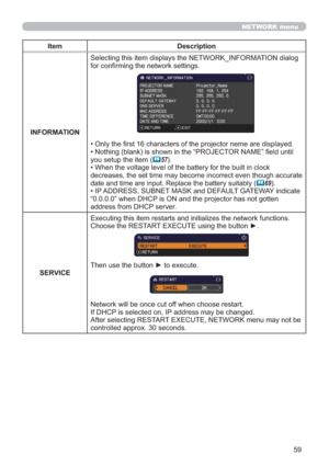 Page 5959
NETWORK menu
Item Description
INFORMATIONSelecting this item displays the NETWORK_INFORMATION dialog 
for conﬁrming the network settings.
• Only the first 16 characters of the projector neme are displayed.
• Nothing (blank) is shown in the “PROJECTOR NAME” field until 
you setup the item (
57).
• When the voltage level of the battery for the built in clock 
decreases, the set time may become incorrect even though accurate 
date and time are input. Replace the battery suitably
 (69).
• IP ADDRESS,...