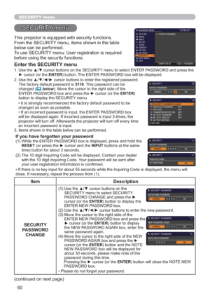 Page 6060
SECURITY menu
This projector is equipped with security functions.
From the SECURITY menu, items shown in the table 
below can be performed.
To use SECURITY menu: User registration is required 
before using the security functions.
Enter the SECURITY menu
1.  Use the ▲/▼ cursor buttons on the SECURITY menu to select ENTER PASSWORD and press the 
► cursor (or the ENTER) button. The ENTER PASSWORD box will be displayed.  
2.  Use the ▲/▼/◄/► cursor buttons to enter the registered password. 
The factory...