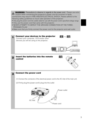 Page 113
1Connect your devices to the projector
Connect your computer, VCR and/or other
devices you will be using to the projector.
Insert the batteries into the remote
control2
3Connect the power cord
(1) Connect the connector of the electrical power cord to the AC inlet of the main unit.
(2) Firmly plug the power cords plug into the outlet
WARNINGPrecautions to observe in regards to the power cord:Please use extra
caution when connecting the projectors power cord as incorrect or faulty
connections may...