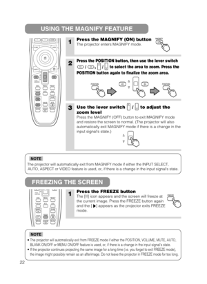 Page 30The projector will automatically exit from MAGNIFY mode if either the INPUT SELECT,
AUTO, ASPECT or VIDEO feature is used, or, if there is a change in the input signals state.
NOTE
•The projector will automatically exit from FREEZE mode if either the POSITION, VOLUME, MUTE, AUTO,
BLANK ON/OFF or MENU ON/OFF feature is used, or, if there is a change in the input signals state.
•If the projector continues projecting the same image for a long time (i.e. you forget to exit FREEZE mode),
the image might...