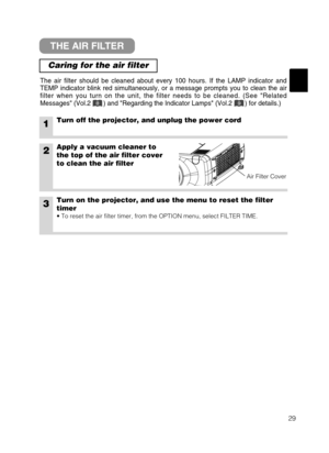 Page 3729
THE AIR FILTER
Caring for the air filter
The air filter should be cleaned about every 100 hours. If the LAMP indicator and
TEMP indicator blink red simultaneously, or a message prompts you to clean the air
filter when you turn on the unit, the filter needs to be cleaned. (See Related
Messages (Vol.2       ) and Regarding the Indicator Lamps (Vol.2       ) for details.)
1Turn off the projector, and unplug the power cord
2Apply a vacuum cleaner to
the top of the air filter cover
to clean the air filter...