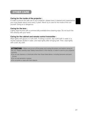 Page 3931
OTHER CARE
Caring for the inside of the projector :
In order to ensure the safe use of your projector, please have it cleaned and inspected by
your local dealer about once every 2 years. Never try to care for the inside of the unit
yourself. Doing so is dangerous.
Caring for the lens :
Lightly wipe the lens with a commercially available lens-cleaning wipe. Do not touch the
lens directly with your hand.
Caring for the cabinet and remote control transmitter :
Wipe lightly with gauze or a soft cloth. If...