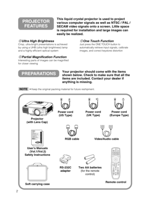 Page 102
Ultra High BrightnessCrisp, ultra-bright presentations is achieved
by using a UHB (ultra high brightness) lamp
and a highly efficient optical system
Partial Magnification FunctionInteresting parts of images can be magnified
for closer viewing 
One Touch FunctionJust press the ONE TOUCH button to
automatically retrieve input signals, calibrate
images, and correct keystone distortion
PREPARATIONSYour projector should come with the items
shown below. Check to make sure that all the
items are included....