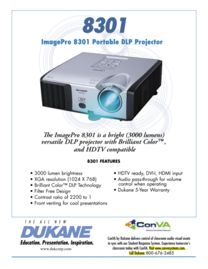 Page 1
8301
ImagePro 8301 Portable DLP Projector
Th e ImagePro 8301 is a bright (3000 lumens) 
versatile DLP projector with Brilliant Color™,
 and HDTV compatible
8301 FEATURES
ConVA by Dukane delivers control of classroom audio visual assets 
in sync with our Student Response System. Experience tomorrow's 
classroom today with ConVA. Visit www.convasystems.com.
Call Dukane: 800-676-2485 
www.dukcorp.com
• 3000 lumen brightness
• XGA resolution (1024 X 768) 
• Brilliant Color™ DLP Technology
• Filter Free...